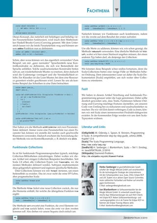 Fachthema 

  scala> object Calculator {                                                     scala> oneToFour sortWith { (x, y) => x > y }
    |   def add(x: Int)(y: Int) = x + y                                          res10: ...IndexedSeq[Int] = IndexedSeq(4, 3, 2, 1)
    | }
  defined module Calculator
                                                                              Natürlich können wir Funktionen auch kombinieren, indem
Dieses Konzept, das natürlich mit beliebigen und beliebig vie-                wir die zweite auf dem Resultat der ersten aufrufen:
len Parameterlisten funktioniert, wird (nach dem Mathemati-                      scala> oneToFour filter { x => x %2 == 0 } map { x => x + 1 }
ker Haskell Brooks Curry) Currying genannt. Mit dem Unter-                       res11: ...IndexedSeq[Int] = IndexedSeq(3, 5)
strich lassen wir die letzte Parameterliste weg und können un-
sere addOne-Funktion nun so definieren:                                       Um alle Werte zu addieren, können wir, wie schon gezeigt, die
  scala> val addOne = Calculator.add(1) _                                     Methode reduceLeft verwenden. Eine ähnliche Methode ist fold-
  addOne: (Int) => Int = <function1>                                          Left, wobei wir hier einen Startwert angeben müssen, der einen
                                                                              anderen Typ haben darf, als derjenige der Collection:
Schön, aber wozu können wir das eigentlich verwenden? Zum                        scala> oneToFour.foldLeft(“#“) { (s, x) => s + x }
Beispiel, um mit „ganz normalen“ Sprachmitteln neue Kon-                         res12: java.lang.String = #1234
trollkonstrukte zu definieren, die sich wie Bestandteile der
Sprache anfühlen. Solche ausdrucksstarken Konstrukte bieten                   Wir könnten diese Beispiele schier endlos fortsetzen, denn die
sich an, um wiederkehrende Muster zu ersetzen, denn dadurch                   Scala-Collections bieten eine riesige Fülle an Methoden höhe-
wird die Codemenge verringert und die Verständlichkeit er-                    rer Ordnung. Dem interessierten Leser sei daher die Scala-Do-
höht. Ein Klassiker ist das Loan-Muster, bei dem eine Ressour-                kumentation [Scala] empfohlen, um sich weiter über Collec-
ce garantiert wieder geschlossen wird. Lassen Sie uns als kon-                tions zu orientieren.
kretes Beispiel das Schreiben in eine Datei betrachten:
  scala> import java.io._
  import java.io._                                                            Fazit
  scala> def withPrintWriter(file: String)(write: PrintWriter => Unit) {      Wir haben in diesem Artikel Vererbung und funktionale Pro-
    |   val out = new PrintWriter(file)
                                                                              grammierung genauer unter die Lupe genommen. Dabei sollte
    |   try {
    |     write(out)                                                          deutlich geworden sein, dass Traits, Funktionen höherer Ord-
    |   } finally {                                                           nung und Currying mächtige Features darstellen, um unseren
    |     out.close()                                                         Code vom Umfang her zu reduzieren und ausdrucksstärker zu
    |   }
                                                                              machen. Da wir viel Zeit damit verbringen, Code zu lesen, kön-
    | }
  withPrintWriter: (file: String)(write: (java.io.PrintWriter) => Unit)Unit
                                                                              nen wir mit Scala einen nennenswerten Produktivitätsgewinn
                                                                              erzielen. In der kommenden Folge werden wir uns dem Scala-
  scala> withPrintWriter(“test.txt“) { out =>                                 Typsystem widmen.
    | out.println(“TEST“)
    | }

Hier haben wir die Methode withPrintWriter mit zwei Parameter-                Literatur und Links
listen definiert. Immer wenn eine Parameterliste nur einen Pa-
rameter hat, können wir anstelle der runden auch geschweifte                  [OdSpVe08] M. Odersky, L. Spoon, B. Venners, Programming
Klammern verwenden. Dadurch erscheint die Anwendung die-                      in Scala: A comprehensive step-by-step guide, artima 2008,
ser Methode wie ein Kontrollkonstrukt, z. B. ähnlich wie while.               Kapitel 12.6
                                                                              [Scala] The Scala Programming Language,
                                                                              http://www.scala-lang.org/
Funktionale Collections                                                       [SeeBla10] H. Seeberger, J. Blankenhorn, Scala: – Teil 1: Einstieg,
                                                                              in: JavaSPEKTRUM, 2/2010
Es ist für funktionale Programmiersprachen typisch, mächtige                  [Wikipedia] Diamond-Problem,
Collection-Bibliotheken mitzubringen. Daher wollen wir die-                   http://de.wikipedia.org/wiki/Diamond-Problem
sen Artikel mit einigen Collection-Beispielen beschließen. Seit
Scala 2.8 erben alle Collection-Typen von Traversable, wo die
meisten Methoden definiert werden. Subtypen implementieren
diese gelegentlich optimiert und ergänzen spezifische Methoden.                                    Heiko Seeberger ist geschäftsführender Gesell-
                                                                                                   schafter der Weigle Wilczek GmbH und verantwortlich
  Über Collections können wir mit foreach iterieren, um einen
                                                                                                   für die technologische Strategie des Unternehmens
Seiteneffekt zu erzielen. Das ist zwar nicht die reine FP-Lehre,
                                                                                                   mit den Schwerpunkten Java, Scala, OSGi, Eclipse RCP
aber pragmatisches Scala:                                                                          und Lift. Zudem ist er aktiver Open Source Committer,
  scala> oneToFour foreach print                                                                   Autor zahlreicher Fachartikel und Redner auf einschlä-
  1234                                                                                             gigen Konferenzen.
                                                                                                   E-Mail: seeberger@weiglewilczek.com.
Die Methode filter liefert eine neue Collection zurück, die nur
                                                                                                   Jan Blankenhorn ist Softwareentwickler bei der
die Elemente enthält, für welche die übergebene Funktion true                                      Weigle Wilczek GmbH. Er entwickelt sowohl dyna-
ergibt:                                                                                            mische Ajax-Webanwendungen als auch Rich Clients
  scala> oneToFour filter { x => x %2 == 0 }                                                       mit Eclipse RCP. Neben Softwareentwicklungs- und
  res9: ...IndexedSeq[Int] = IndexedSeq(2, 4)                                                      -wartungsprojekten ist er als Trainer für Eclipse RCP im
                                                                                                   Rahmen der Eclipse Training Alliance aktiv.
Die Methode sort erwartet eine Funktion, die zwei Elemente ver-                                    E-Mail: blankenhorn@weiglewilczek.com.
gleicht und true zurück liefert, wenn das erste vor dem zweiten
kommen soll. Also drehen wir unsere Sequenz doch einfach um:

 48                                                                                                                              JavaSPEKTRUM 3/2010
 