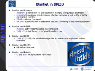 Blanket in DRESD Blanket and Caronte marBram : a framework for the creation of memory configuration bitstreams LimboWARE : postpone the decision of whether executing a task in HW or in SW moving it at run-time VIRGIL : codesing framework DRCGen : automatic tool to define the best DRC according to the working scenario Blanket and CITiES PEReIRA :  active  reconfigurable functional unit YaRA  (v3): a NoC based reconfigurable architecture  Blanket and HERA YaRA  (v2+): a 2D tile based reconfigurable architecture to implement online evolution Blanket and OSyRIS OS and architecture Blanket and Polaris C*  and  BiRF : IPs for runtime relocation 