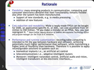 Rationale Flexibility : many emerging products in communication, computing and consumer electronics demand that their functionality remains flexible also after the system has been manufactured. Support of new standards, e.g. in media processing Addition of new features Cost reduction and reusability : While a ready-made FPGA can be bought for $500, an application-specific IC, or ASIC, can cost anywhere from $4 million to $50 million. “If you make a mistake on an FPGA, hey, you just reprogram it. “  Dean Collins, deputy director of DARPA's Microsystems Technology Office and program manager for the Trust in IC initiative.   Performance and runtime customization : reconfigurable computing is intended to fill the gap between hardware and software, achieving potentially much higher performance than software, while maintaining a higher level of flexibility than hardware. Therefore it is possible to apply  reconfigurable solutions  to systems such as: biomedical implants i.e., an artificial art control telecommunications i.e., adaptive intelligent routers Moreover: intelligent nanorobot control, artificial audio and vision, intelligent transducers at bio-electronic interfaces,… 