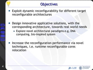 Objectives Exploit dynamic reconfigurability for different target reconfigurable architectures  Design innovative applicative solutions, with the corresponding architecture, towards real world needs Explore novel architectural paradigms e.g, DNA computing, bio-inspired system Increase the reconfiguration performance via novel techniques, i.e. runtime reconfigurable cores relocation 