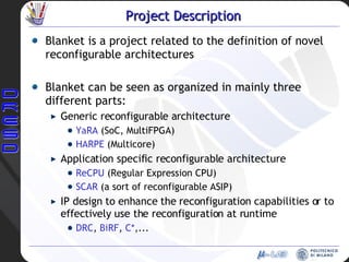 Project  Description Blanket is a project related to the definition of novel reconfigurable architectures Blanket can be seen as organized in mainly three different parts:  Generic reconfigurable architecture YaRA  (SoC, MultiFPGA) HARPE  (Multicore) Application specific reconfigurable architecture ReCPU  (Regular Expression CPU) SCAR  (a sort of reconfigurable ASIP) IP design to enhance the reconfiguration capabilities or to effectively use the reconfiguration at runtime DRC ,  BiRF ,  C* ,... 