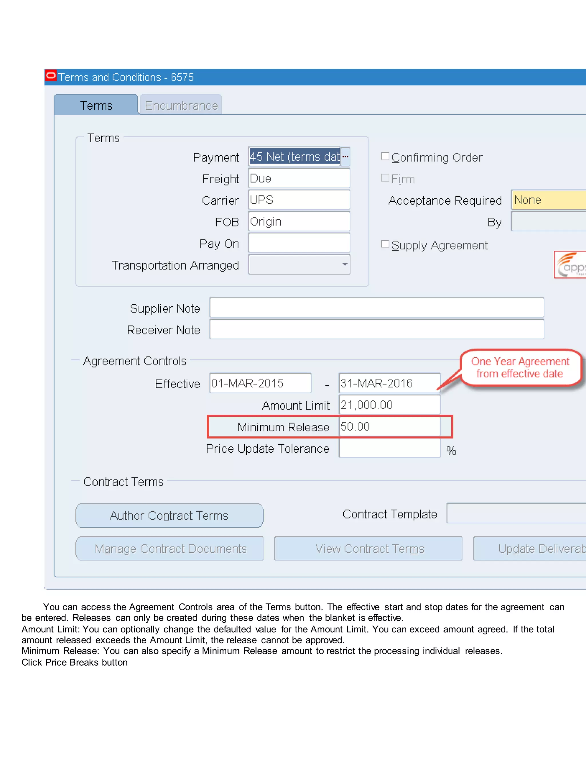 You can access the Agreement Controls area of the Terms button. The effective start and stop dates for the agreement can
be entered. Releases can only be created during these dates when the blanket is effective.
Amount Limit: You can optionally change the defaulted value for the Amount Limit. You can exceed amount agreed. If the total
amount released exceeds the Amount Limit, the release cannot be approved.
Minimum Release: You can also specify a Minimum Release amount to restrict the processing individual releases.
Click Price Breaks button
 