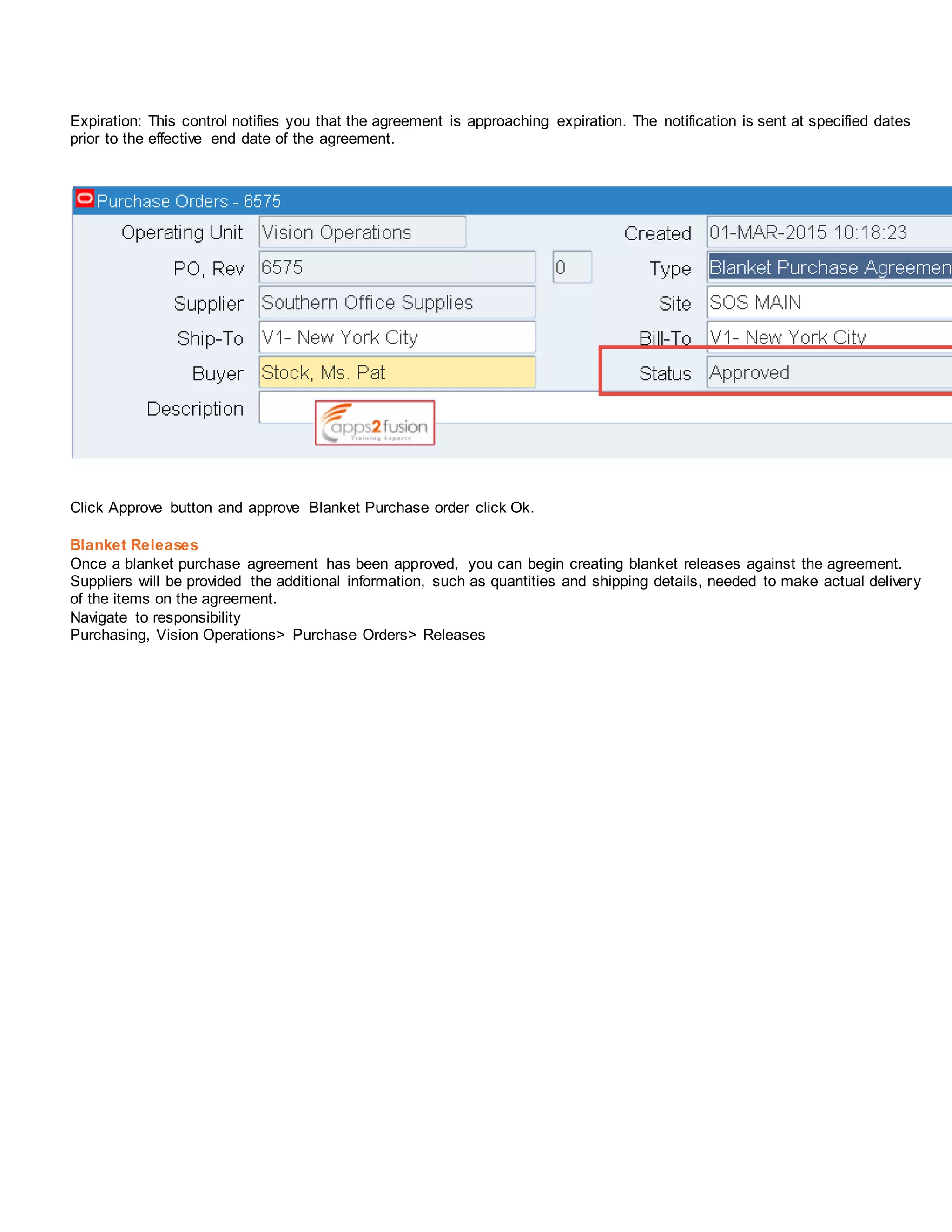 Expiration: This control notifies you that the agreement is approaching expiration. The notification is sent at specified dates
prior to the effective end date of the agreement.
Click Approve button and approve Blanket Purchase order click Ok.
Blanket Releases
Once a blanket purchase agreement has been approved, you can begin creating blanket releases against the agreement.
Suppliers will be provided the additional information, such as quantities and shipping details, needed to make actual delivery
of the items on the agreement.
Navigate to responsibility
Purchasing, Vision Operations> Purchase Orders> Releases
 