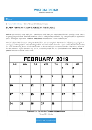 February is an interesting month of the year. It is the shortest month of the year, and also the coldest. It is generally a month to focus
on getting your year on track. The month also houses some fun holidays such as Valentine’s Day. Getting through it will require some
serious planning and organization. A February 2019 calendar template comes in handy n achieving this.
February is the month that we begin settling into the New Year. After recovering from all the festivities and setting your year goals in
January, you can finally sit down and start working on them. The winter weather also makes it by the number of outdoor fun activities
and events. This, however, doesn’t mean that the month is an all work with no play period. There are a few celebrations in the month,
including Valentine’s Day and Presidents’ Day. All in all, you definitely need to plan your activities for the month. A February 2019
Calendar template would really come in handy.
February 2019 Calendar
BLANK FEBRUARY 2019 CALENDAR PRINTABLE
 Home  2019 Calendar  Blank February 2019 Calendar Printable
BLANK FEBRUARY 2019 CALENDAR PRINTABLE
Download PDF Format Calendar
www.wiki-calendar.com
WIKI CALENDAR
Menu
 