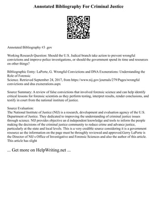 Annotated Bibliography For Criminal Justice
Annotated Bibliography #3 .gov
Working Research Question: Should the U.S. Judical branch take action to prevent wrongful
convictions and improve police investigations, or should the government spend its time and resources
on other things?
Bibliographic Entry: LaPorte, G. Wrongful Convictions and DNA Exonerations: Understanding the
Role of Forensic
Science. Retrieved September 24, 2017, from https://www.nij.gov/journals/279/Pages/wrongful
convictions and dna exonerations.aspx
Source Summary: A review of false convictions that involved forensic science and can help identify
critical lessons for forensic scientists as they perform testing, interpret results, render conclusions, and
testify in court from the national institute of justice.
Source Evaluation:
The National Institute of Justice (NIJ) is a research, development and evaluation agency of the U.S.
Department of Justice. They dedicated to improving the understanding of criminal justice issues
through science. NIJ provides objective an d independent knowledge and tools to inform the people
making the decisions of the criminal justice community to reduce crime and advance justice,
particularly at the state and local levels. This is a very credible source considering it is a government
resource ao the information on the page must be throughly reviewed and approved.Gerry LaPorte is
the Director of NIJ s Office of Investigative and Forensic Sciences and also the author of this article.
This article has slight
... Get more on HelpWriting.net ...
 