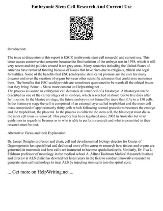Embryonic Stem Cell Research And Current Use
Introduction:
The issue at discussion in this report is ESCR (embryonic stem cell research) and current use. This
issue causes controversial concerns because the first isolation of the embryo was in 1998, which is still
very recent and the policies around it are grey areas. Many countries including the United States of
America have removed funding because of issues that have risen due to religious, ethical and legal
formalities. Some of the benefits that ESC (embryonic stem cells) promise are the cure for many
diseases and even the creation of organs between other scientific advances that could save numerous
lives. The benefits that ESC could provide are sometimes questioned to be worth all the ethical issues
that they bring. Some ... Show more content on Helpwriting.net ...
The process to isolate an embryonic cell demands de inner cell of a blastocyst. A blastocyst can be
described as one of the earlier stages of an embryo, which is reached at about four to five days after
fertilization. In the blastocyst stage, the future embryo is not formed by more than fifty to a 150 cells.
In the blastocyst stage the cell is comprised of an external layer called trophoblast and the inner cell
mass comprised of approximately thirty cells which following normal procedures becomes the embryo
and the trophoblast, the placenta. In the process to cultivate the stem cell, the blastocyst must die as
the inner cell mass is removed. This practice has been legalized since 2002 in Australia but strict
guidelines in regards to licenses as to who is able to perform research and what is permitted in their
research must be met.
Alternative Views and their Explanation:
Dr. James Douglas professor and chair, cell and developmental biology director for Center of
Organogenesis has specialised and dedicated most of his career to research how tissues and organs are
generated in mammals and how cells are instructed to become specialised cells. Similarly, Dr. Eva L.
Feldman professor of neurology in the medical school A. Alfred Taubman Medical Research Institute
and director at ALS clinic has devoted her latest years in the field to conduct innovative research to
generate stem cell technology to treat ALS by injecting stem cells into the spinal cord.
... Get more on HelpWriting.net ...
 