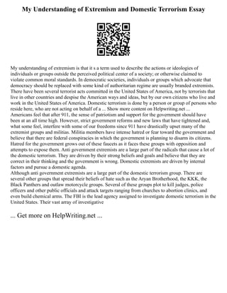 My Understanding of Extremism and Domestic Terrorism Essay
My understanding of extremism is that it s a term used to describe the actions or ideologies of
individuals or groups outside the perceived political center of a society; or otherwise claimed to
violate common moral standards. In democratic societies, individuals or groups which advocate that
democracy should be replaced with some kind of authoritarian regime are usually branded extremists.
There have been several terrorist acts committed in the United States of America, not by terrorists that
live in other countries and despise the American ways and ideas, but by our own citizens who live and
work in the United States of America. Domestic terrorism is done by a person or group of persons who
reside here, who are not acting on behalf of a ... Show more content on Helpwriting.net ...
Americans feel that after 911, the sense of patriotism and support for the government should have
been at an all time high. However, strict government reforms and new laws that have tightened and,
what some feel, interfere with some of our freedoms since 911 have drastically upset many of the
extremist groups and militias. Militia members have intense hatred or fear toward the government and
believe that there are federal conspiracies in which the government is planning to disarm its citizens.
Hatred for the government grows out of these faucets as it faces these groups with opposition and
attempts to expose them. Anti government extremists are a large part of the radicals that cause a lot of
the domestic terrorism. They are driven by their strong beliefs and goals and believe that they are
correct in their thinking and the government is wrong. Domestic extremists are driven by internal
factors and pursue a domestic agenda.
Although anti government extremists are a large part of the domestic terrorism group. There are
several other groups that spread their beliefs of hate such as the Aryan Brotherhood, the KKK, the
Black Panthers and outlaw motorcycle groups. Several of these groups plot to kill judges, police
officers and other public officials and attack targets ranging from churches to abortion clinics, and
even build chemical arms. The FBI is the lead agency assigned to investigate domestic terrorism in the
United States. Their vast array of investigative
... Get more on HelpWriting.net ...
 