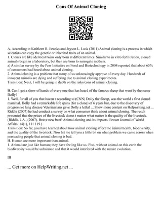 Cons Of Animal Cloning
A. According to Kathleen R. Brooks and Jayson L. Lusk (2011) Animal cloning is a process in which
scientists can copy the genetic or inherited traits of an animal.
1. Clones are like identical twins only born at different times. Similar to in vitro fertilization, cloned
animals begin in a laboratory, but then are born to surrogate mothers.
a) A similar survey by the Pew Initiative on Food and Biotechnology in 2004 reported that about 65%
of consumers had heard about animal cloning.
2. Animal cloning is a problem that many of us unknowingly approve of every day. Hundreds of
innocent animals are dying and suffering due to animal cloning experiments.
Transition: Next, I will be going in depth on the risks/cons of animal cloning.
B. Can I get a show of hands of every one that has heard of the famous sheep that went by the name
Dolly?
1. Well, for all of you that haven t according to (CNN) Dolly the Sheep, was the world s first cloned
mammal. Dolly had a remarkable life spans (for a clone) of 6 years but, due to the discovery of
progressive lung disease Veterinarians gave Dolly a lethal ... Show more content on Helpwriting.net ...
Riddle (2007) he had conduct a survey on what consumer think about animal cloning. The result
presented that the prices of the livestock doesn t matter what matter is the quality of the livestock.
(Riddle, J.A., (2007). Brave new beef: Animal cloning and its impacts. Brown Journal of World
Affairs, 14(1), 111 119.)
Transition: So far, you have learned about how animal cloning affect the animal health, biodiversity,
and the quality of the livestock. Now let me tell you a little bit on what problem we came across when
persuading people that animal cloning is bad.
H. Human are more important than animal.
1. Animal are just like human; they have feeling like us. Plus, without animal on this earth the
biodiversity would be unbalance and that it would interfered with the nature evolution.
III
... Get more on HelpWriting.net ...
 