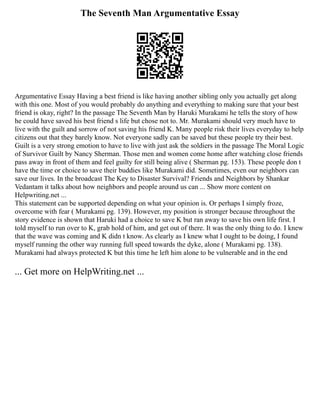 The Seventh Man Argumentative Essay
Argumentative Essay Having a best friend is like having another sibling only you actually get along
with this one. Most of you would probably do anything and everything to making sure that your best
friend is okay, right? In the passage The Seventh Man by Haruki Murakami he tells the story of how
he could have saved his best friend s life but chose not to. Mr. Murakami should very much have to
live with the guilt and sorrow of not saving his friend K. Many people risk their lives everyday to help
citizens out that they barely know. Not everyone sadly can be saved but these people try their best.
Guilt is a very strong emotion to have to live with just ask the soldiers in the passage The Moral Logic
of Survivor Guilt by Nancy Sherman. Those men and women come home after watching close friends
pass away in front of them and feel guilty for still being alive ( Sherman pg. 153). These people don t
have the time or choice to save their buddies like Murakami did. Sometimes, even our neighbors can
save our lives. In the broadcast The Key to Disaster Survival? Friends and Neighbors by Shankar
Vedantam it talks about how neighbors and people around us can ... Show more content on
Helpwriting.net ...
This statement can be supported depending on what your opinion is. Or perhaps I simply froze,
overcome with fear ( Murakami pg. 139). However, my position is stronger because throughout the
story evidence is shown that Haruki had a choice to save K but ran away to save his own life first. I
told myself to run over to K, grab hold of him, and get out of there. It was the only thing to do. I knew
that the wave was coming and K didn t know. As clearly as I knew what I ought to be doing, I found
myself running the other way running full speed towards the dyke, alone ( Murakami pg. 138).
Murakami had always protected K but this time he left him alone to be vulnerable and in the end
... Get more on HelpWriting.net ...
 