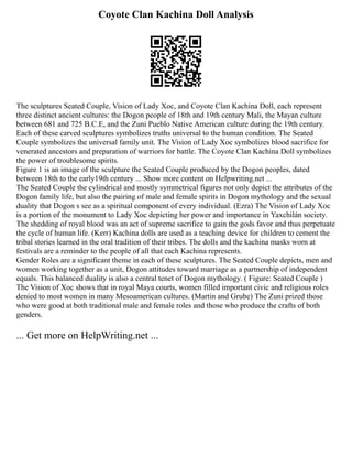 Coyote Clan Kachina Doll Analysis
The sculptures Seated Couple, Vision of Lady Xoc, and Coyote Clan Kachina Doll, each represent
three distinct ancient cultures: the Dogon people of 18th and 19th century Mali, the Mayan culture
between 681 and 725 B.C.E, and the Zuni Pueblo Native American culture during the 19th century.
Each of these carved sculptures symbolizes truths universal to the human condition. The Seated
Couple symbolizes the universal family unit. The Vision of Lady Xoc symbolizes blood sacrifice for
venerated ancestors and preparation of warriors for battle. The Coyote Clan Kachina Doll symbolizes
the power of troublesome spirits.
Figure 1 is an image of the sculpture the Seated Couple produced by the Dogon peoples, dated
between 18th to the early19th century ... Show more content on Helpwriting.net ...
The Seated Couple the cylindrical and mostly symmetrical figures not only depict the attributes of the
Dogon family life, but also the pairing of male and female spirits in Dogon mythology and the sexual
duality that Dogon s see as a spiritual component of every individual. (Ezra) The Vision of Lady Xoc
is a portion of the monument to Lady Xoc depicting her power and importance in Yaxchilán society.
The shedding of royal blood was an act of supreme sacrifice to gain the gods favor and thus perpetuate
the cycle of human life. (Kerr) Kachina dolls are used as a teaching device for children to cement the
tribal stories learned in the oral tradition of their tribes. The dolls and the kachina masks worn at
festivals are a reminder to the people of all that each Kachina represents.
Gender Roles are a significant theme in each of these sculptures. The Seated Couple depicts, men and
women working together as a unit, Dogon attitudes toward marriage as a partnership of independent
equals. This balanced duality is also a central tenet of Dogon mythology. ( Figure: Seated Couple )
The Vision of Xoc shows that in royal Maya courts, women filled important civic and religious roles
denied to most women in many Mesoamerican cultures. (Martin and Grube) The Zuni prized those
who were good at both traditional male and female roles and those who produce the crafts of both
genders.
... Get more on HelpWriting.net ...
 