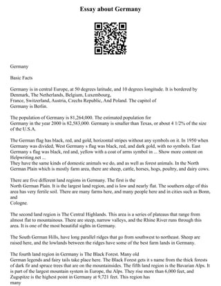 Essay about Germany
Germany
Basic Facts
Germany is in central Europe, at 50 degrees latitude, and 10 degrees longitude. It is bordered by
Denmark, The Netherlands, Belgium, Luxembourg,
France, Switzerland, Austria, Czechs Republic, And Poland. The capitol of
Germany is Berlin.
The population of Germany is 81,264,000. The estimated population for
Germany in the year 2000 is 82,583,000. Germany is smaller than Texas, or about 4 1/2% of the size
of the U.S.A.
The German flag has black, red, and gold, horizontal stripes without any symbols on it. In 1950 when
Germany was divided, West Germany s flag was black, red, and dark gold, with no symbols. East
Germany s flag was black, red and, yellow with a coat of arms symbol in ... Show more content on
Helpwriting.net ...
They have the same kinds of domestic animals we do, and as well as forest animals. In the North
German Plain which is mostly farm area, there are sheep, cattle, horses, hogs, poultry, and dairy cows.
There are five different land regions in Germany. The first is the
North German Plain. It is the largest land region, and is low and nearly flat. The southern edge of this
area has very fertile soil. There are many farms here, and many people here and in cities such as Bonn,
and
Cologne.
The second land region is The Central Highlands. This area is a series of plateaus that range from
almost flat to mountainous. There are steep, narrow valleys, and the Rhine River runs through this
area. It is one of the most beautiful sights in Germany.
The South German Hills, have long parallel ridges that go from southwest to northeast. Sheep are
raised here, and the lowlands between the ridges have some of the best farm lands in Germany.
The fourth land region in Germany is The Black Forest. Many old
German legends and fairy tails take place here. The Black Forest gets it s name from the thick forests
of dark fir and spruce trees that are on the mountainsides. The fifth land region is the Bavarian Alps. It
is part of the largest mountain system in Europe, the Alps. They rise more than 6,000 feet, and
Zugspitze is the highest point in Germany at 9,721 feet. This region has
many
 