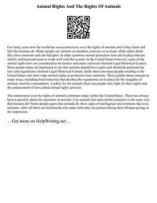 Animal Rights And The Rights Of Animals
For many years now the world has seen controversy over the rights of animals and if they think and
feel like humans do. Many people see animals as mindless creatures or as food, while others think
they have emotions and can feel pain. In other countries animal protection laws are in place that are
strictly enforced and seem to work well with the system. In the United States however; some of the
animal rights laws are considered to be useless and under enforced (Animal Legal Historical Center).
More people today are beginning to see that animals should have rights and should be protected by
laws and regulations (Animal Legal Historical Center). Sadly there are many people residing in the
United States who don t take animal rights or protection laws seriously. These people abuse animals in
many ways, including food industries that disobey the regulations set in place for the slaughter of
animals used for consumption. Luckily for the animals there are people who fight for their rights and
the enforcement of laws called animal rights activists.
The controversy over the rights of animals continues today within the United States. There has always
been a question about the emotions of animals. Can animals feel and exhibit emotions in the same way
that humans do? Some people agree that animals do show signs of intelligence and emotions like love
and pain. After all there are bird breeds who mate with only one partner during their lifespan giving us
the impression
... Get more on HelpWriting.net ...
 