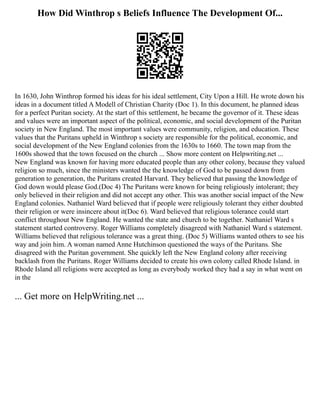 How Did Winthrop s Beliefs Influence The Development Of...
In 1630, John Winthrop formed his ideas for his ideal settlement, City Upon a Hill. He wrote down his
ideas in a document titled A Modell of Christian Charity (Doc 1). In this document, he planned ideas
for a perfect Puritan society. At the start of this settlement, he became the governor of it. These ideas
and values were an important aspect of the political, economic, and social development of the Puritan
society in New England. The most important values were community, religion, and education. These
values that the Puritans upheld in Winthrop s society are responsible for the political, economic, and
social development of the New England colonies from the 1630s to 1660. The town map from the
1600s showed that the town focused on the church ... Show more content on Helpwriting.net ...
New England was known for having more educated people than any other colony, because they valued
religion so much, since the ministers wanted the the knowledge of God to be passed down from
generation to generation, the Puritans created Harvard. They believed that passing the knowledge of
God down would please God.(Doc 4) The Puritans were known for being religiously intolerant; they
only believed in their religion and did not accept any other. This was another social impact of the New
England colonies. Nathaniel Ward believed that if people were religiously tolerant they either doubted
their religion or were insincere about it(Doc 6). Ward believed that religious tolerance could start
conflict throughout New England. He wanted the state and church to be together. Nathaniel Ward s
statement started controversy. Roger Williams completely disagreed with Nathaniel Ward s statement.
Williams believed that religious tolerance was a great thing. (Doc 5) Williams wanted others to see his
way and join him. A woman named Anne Hutchinson questioned the ways of the Puritans. She
disagreed with the Puritan government. She quickly left the New England colony after receiving
backlash from the Puritans. Roger Williams decided to create his own colony called Rhode Island. in
Rhode Island all religions were accepted as long as everybody worked they had a say in what went on
in the
... Get more on HelpWriting.net ...
 