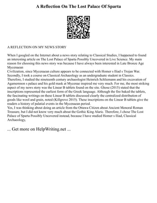 A Reflection On The Lost Palace Of Sparta
A REFLECTION ON MY NEWS STORY
When I googled on the Internet about a news story relating to Classical Studies, I happened to found
an interesting article on The Lost Palace of Sparta Possibly Uncovered in Live Science. My main
reason for choosing this news story was because I have always been interested in Late Bronze Age
Mycenaean
Civilization, since Mycenaean culture appears to be connected with Homer s Iliad s Trojan War.
Secondly, I took a course on Classical Archaeology as an undergraduate student in Classics.
Therefore, I studied the nineteenth century archaeologist Heinrich Schliemann and his excavation of
Agamemnon s palace and his gold mask at Mycenae inspired me very much. For me, the most striking
aspect of my news story was the Linear B tablets found on the site. Ghose (2015) stated that the
inscriptions represented the earliest form of the Greek language. Although the fire baked the tablets,
the fascinating writings on these Linear B tablets discussed clearly the centralized distribution of
goods like wool and grain, noted (Killgrove 2015). These inscriptions on the Linear B tablets give the
readers a history of palatial events in the Mycenaean period.
Yes, I was thinking about doing an article from the Ottawa Citizen about Ancient Menoral Roman
Treasure, but I did not know very much about the Gothic King Alaric. Therefore, I chose The Lost
Palace of Sparta Possibly Uncovered instead, because I have studied Homer s Iliad, Classical
Archaeology,
... Get more on HelpWriting.net ...
 