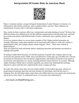 Interpretation Of Gender Roles In American Music
Music is a human concept, a unique biological interpretation of sound. Because it is human, it is
influenced by other human constructs, such as gender, politics, and race. These influence our
interpretation of a piece and it s individual components.
How exactly do these constructs affect one s interpretation and understanding of music? We know that
different cultures have different roles for their different categorizations and individual roles, and these
give certain associations with different kinds of music, instruments, keys, qualities, pitches, and
timbres.
In our own western culture we can see many examples of this. Higher pitched instruments are
normally effeminate, certain drum rhythms can be associated with military or with rock, country is
predominantly white, and a plagal cadence sounds religious. These ... Show more content on
Helpwriting.net ...
They are respectively male and female dances, displaying masculine and feminine movements to
highlight each gender.
In reading in depth about this piece, we find the constructs of gender roles, religion, and even age
involved in the gamelan music of Bali. Gaya will affect how women play, age will affect how well one
has learned an instrument or how the dancers might perform, and religion can dictate every aspect of
social norms and expectation in a society, including political systems and laws in a country. Although
simply listening to Mekar Sari is certainly enjoyable, one cannot truly understand the meanings
inherent in a piece until they have understood the music s origins and story.
No matter the culture, music does not exist inside a bubble. In the modern age many cultures are
progressing forward past rigid roles and more freedom for individuals, and with this music is
changing. How the individual culture expect these roles differs between every region and social group,
and as such so does music. To understand music, it is crucial to also understand its
... Get more on HelpWriting.net ...
 