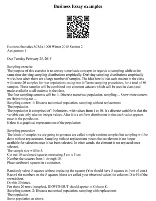 Business Essay examples
Business Statistics SCMA 1000 Winter 2015 Section 2
Assignment 1
Due Tuesday February 25, 2015
Sampling exercise
The purpose of this exercise is to convey some basic concepts in regards to sampling while at the
same time deriving sampling distributions empirically. Deriving sampling distributions empirically
works best when there are a large number of samples. The idea here is that each student in the class
will create 20 samples for two populations, using two different sampling procedures, for a total of 80
samples. These samples will be combined into common datasets which will be used in class (and
made available to all students in the class.
The four sampling contexts will be: 1. Discrete numerical population, sampling ... Show more content
on Helpwriting.net ...
Sampling context 1: Discrete numerical population, sampling without replacement
The population
The population is comprised of 10 elements, with values from 1 to 10. It a discrete variable in that the
variable can only take on integer values. Also it is a uniform distribution in that each value appears
once in the population.
Below is a graphical representation of the population:
Sampling procedure
The kinds of samples we are going to generate are called simple random samples but sampling will be
done without replacement. Sampling without replacement means that an element is no longer
available for selection once it has been selected. In other words, the element is not replaced once
selected.
The sample size will be 5.
Cut out 10 cardboard squares measuring 3 cm x 3 cm
Number the squares from 1 through 10.
Place cardboard squares in a container.
Randomly select 5 squares without replacing the squares (You should have 5 squares in front of you.)
Record the numbers on the 5 squares (these are called your observed values) in columns D to H of the
spreadsheet.
Do this 20 times.
For these 20 rows (samples), DNWITHOUT should appear in Column C.
Sampling context 2: Discrete numerical population, sampling with replacement
The population
Same population as above.
 