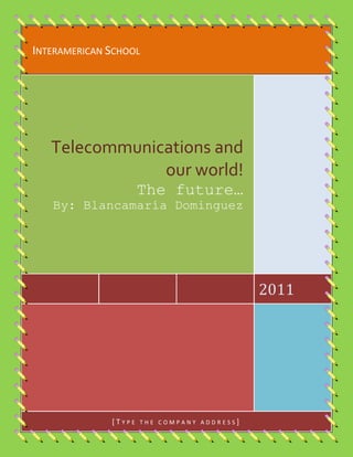Interamerican School2011Telecommunications and our world!The future…By: Blancamaría Dominguez[Type the company address]<br />Telecomunications and it’s history<br />                                    <br />T<br />2601595477520he history of telecommunication began with the use of smoke signals and drums in Africa, the Americas and parts of Asia. In the 1790s, the first fixed semaphore systems emerged in Europe; however it was not until the 1830s that electrical telecommunication systems started to appear. This article details the history of telecommunication and the individuals who helped make telecommunication systems what they are today. The history of telecommunication is an important part of the larger history of communication.<br />Internet Knowledge<br />A<br />lthough the history of the Internet arguably begins in the 19th century with the invention of the telegraph system, the modern history of the Internet starts in the 1950s and 1960s with the development of computers. This began with point-to-point communication between mainframe computers and terminals, expanded to point-to-point connections between computers and then early research into packet switching. Packet switched networks such as ARPANET, Mark I at NPL in the UK, CYCLADES, Merit Network, Tymnet, and Telenet, were developed in the late 1960s and early 1970s using a variety of protocols. The ARPANET in particular lead to the development of protocols for internetworking, where multiple separate networks could be joined together into a network of networks. In 1982 the Internet Protocol Suite (TCP/IP) was standardized and the concept of a world-wide network of fully interconnected TCP/IP networks called the Internet was introduced. Access to the ARPANET was expanded in 1981 when the National Science Foundation (NSF) developed the Computer Science Network (CSNET) and again in 1986 when NSFNET provided access to supercomputer sites in the United States from research and education organizations. The ARPANET was decommissioned in 1990.<br />Satellite Communications<br />A<br /> communications satellite (sometimes abbreviated to COMSAT) is an artificial satellite stationed in space for the purpose of telecommunications. Modern communications satellites use a variety of orbits including geostationary orbits, Molniya orbits, other elliptical orbits and low (polar and non-polar) Earth orbits.<br />For fixed (point-to-point) services, communications satellites provide a microwave radio relay technology complementary to that of submarine communication cables. They are also used for mobile applications such as communications to ships, vehicles, planes and hand-held terminals, and for TV and radio broadcasting, for which application of other technologies, such as cable, is impractical or impossible.<br />Telecommunications and <br />Meteorology<br />M<br />22313903957955eteorology is the interdisciplinary scientific study of the atmosphere. Studies in the field stretch back millennia, though significant progress in meteorology did not occur until the eighteenth century. The nineteenth century saw breakthroughs occur after observing networks developed across several countries. Breakthroughs in weather forecasting were achieved in the latter half of the twentieth century, after the development of the computer.<br />Meteorology is the interdisciplinary scientific study of the atmosphere that focuses on weather processes and forecasting. Meteorological phenomena are observable weather events which illuminate and are explained by the science of meteorology. Those events are bound by the variables that exist in Earth's atmosphere. They are temperature, pressure, water vapor, and the gradients and interactions of each variable, and how they change in time. The majority of Earth's observed weather is located in the troposphere.<br />INTERAMERICAN SCHOOL<br />