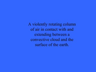 A violently rotating column of air in contact with and extending between a convective cloud and the surface of the earth. 