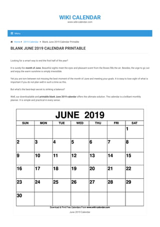 Looking for a smart way to end the first half of the year?
It is surely the month of June. Beautiful sights meet the eyes and pleasant scent from the Roses fills the air. Besides, the urge to go out
and enjoy the warm sunshine is simply irresistible.
Yet you are torn between not missing the best moment of the month of June and meeting your goals. It is easy to lose sight of what is
important if you do not plan well in such a time as this.
But what’s the best-kept secret to striking a balance?
Well, our downloadable and printable blank June 2019 calendar offers the ultimate solution. The calendar is a brilliant monthly
planner. It is simple and practical in every sense.
June 2019 Calendar
 Home  2019 Calendar  Blank June 2019 Calendar Printable
BLANK JUNE 2019 CALENDAR PRINTABLE
www.wiki-calendar.com
WIKI CALENDAR
Menu
 