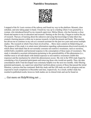 Nutritive Sweeteners
I stepped of the St. Louis version of the subway and found my way to the platform. Résumé, class
schedule, and note taking paper in hand, I found my way up to a landing where I was greeted by a
woman, who introduced herself as my research supervisor, Melisa Moore, who has become a close
friend and mentor to me in education and research. Starting on the first day, I began to realize the joy
of research. That joy of learning about the unknown and using that knowledge to help others has
created a burning passion within me to pursue research, in both the present and future. That passion
has driven me to continue in my role as a research assistant for the past two years and across multiple
studies. The research in which I have been involved has ... Show more content on Helpwriting.net ...
The purpose of this study is to attain more information regarding a phenomenon discovered recently in
which obese individuals that do not normally consume non nutritive sweeteners, such as sucralose,
exhibit both a metabolic and hormonal response to the consumption of these types of sweeteners. The
study is intended to ascertain information pertaining to the generalizability of this phenomena (i.e.,
whether most or all individuals with limited exposure to non nutritive sweeteners exhibit this
response) and the mechanism by which this phenomenon occurs. My role in the NNS study began by
considering a list of potential participants and removing those who would not qualify. Thus, the data
consolidation skills I had developed were extremely helpful over the next two months. After filtering
potential participants, my supervisor asked that I perform phone screens of those that passed the initial
filtration, a process that has continued. Both this study and the LID study are still in progress and are
expected to reach completion in December and June, respectively. As a result, neither study has
resulted in published results; however, both studies are in clinical trials and can be found on
... Get more on HelpWriting.net ...
 