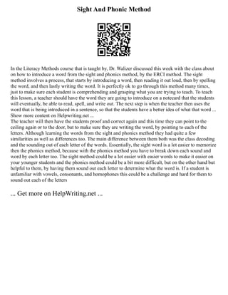 Sight And Phonic Method
In the Literacy Methods course that is taught by, Dr. Walizer discussed this week with the class about
on how to introduce a word from the sight and phonics method, by the ERCI method. The sight
method involves a process, that starts by introducing a word, then reading it out loud, then by spelling
the word, and then lastly writing the word. It is perfectly ok to go through this method many times,
just to make sure each student is comprehending and grasping what you are trying to teach. To teach
this lesson, a teacher should have the word they are going to introduce on a notecard that the students
will eventually, be able to read, spell, and write out. The next step is when the teacher then uses the
word that is being introduced in a sentence, so that the students have a better idea of what that word ...
Show more content on Helpwriting.net ...
The teacher will then have the students proof and correct again and this time they can point to the
ceiling again or to the door, but to make sure they are writing the word, by pointing to each of the
letters. Although learning the words from the sight and phonics method they had quite a few
similarities as well as differences too. The main difference between them both was the class decoding
and the sounding out of each letter of the words. Essentially, the sight word is a lot easier to memorize
then the phonics method, because with the phonics method you have to break down each sound and
word by each letter too. The sight method could be a lot easier with easier words to make it easier on
your younger students and the phonics method could be a bit more difficult, but on the other hand but
helpful to them, by having them sound out each letter to determine what the word is. If a student is
unfamiliar with vowels, consonants, and homophones this could be a challenge and hard for them to
sound out each of the letters
... Get more on HelpWriting.net ...
 