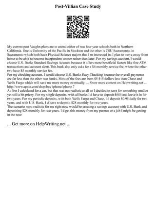 Post-Villian Case Study
My current post Vaughn plans are to attend either of two four year schools both in Northern
California. One is University of the Pacific in Stockton and the other is CSU Sacramento, in
Sacramento which both have Physical Science majors that I m interested in. I plan to move away from
home to be able to become independent sooner rather than later. For my savings account, I would
choose U.S. Banks Standard Savings Account because it offers more beneficial factors like free ATM
transactions and account alerts.This bank also only asks for a $4 monthly service fee, where the other
two have $5 monthly service fee.
For my checking account, I would choose U.S. Banks Easy Checking because the overall payments
are far less than the other two banks. Most of the fees are from $5 $15 dollars less than Chase and
Wells Fargo which will save me more money eventually. ... Show more content on Helpwriting.net ...
http://www.apple.com/shop/buy iphone/iphone 7
At first I calculated for a car, but that was not realistic at all so I decided to save for something smaller
yet still a bit pricey. For my single deposits, with all banks I d have to deposit $684 and leave it in for
two years. For my periodic deposits, with both Wells Fargo and Chase, I d deposit $0.95 daily for two
years, and with U.S. Bank, I d have to deposit $28 monthly for two years.
The scenario most realistic for me right now would be creating a savings account with U.S. Bank and
depositing $28 monthly for two years. I d get this money from my parents or a job I might be getting
in the near
... Get more on HelpWriting.net ...
 