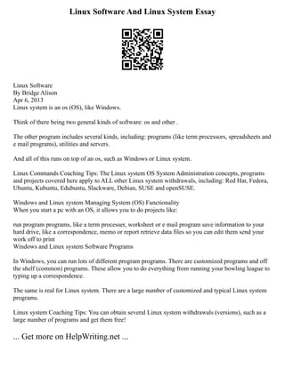 Linux Software And Linux System Essay
Linux Software
By Bridge Alison
Apr 6, 2013
Linux system is an os (OS), like Windows.
Think of there being two general kinds of software: os and other .
The other program includes several kinds, including: programs (like term processors, spreadsheets and
e mail programs), utilities and servers.
And all of this runs on top of an os, such as Windows or Linux system.
Linux Commands Coaching Tips: The Linux system OS System Administration concepts, programs
and projects covered here apply to ALL other Linux system withdrawals, including: Red Hat, Fedora,
Ubuntu, Kubuntu, Edubuntu, Slackware, Debian, SUSE and openSUSE.
Windows and Linux system Managing System (OS) Functionality
When you start a pc with an OS, it allows you to do projects like:
run program programs, like a term processer, worksheet or e mail program save information to your
hard drive, like a correspondence, memo or report retrieve data files so you can edit them send your
work off to print
Windows and Linux system Software Programs
In Windows, you can run lots of different program programs. There are customized programs and off
the shelf (common) programs. These allow you to do everything from running your bowling league to
typing up a correspondence.
The same is real for Linux system. There are a large number of customized and typical Linux system
programs.
Linux system Coaching Tips: You can obtain several Linux system withdrawals (versions), such as a
large number of programs and get them free!
... Get more on HelpWriting.net ...
 