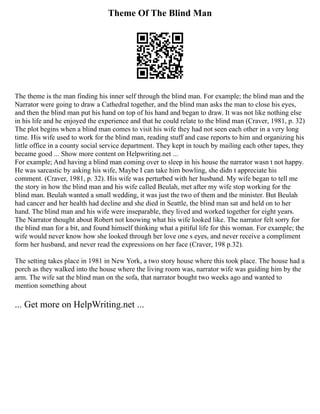 Theme Of The Blind Man
The theme is the man finding his inner self through the blind man. For example; the blind man and the
Narrator were going to draw a Cathedral together, and the blind man asks the man to close his eyes,
and then the blind man put his hand on top of his hand and began to draw. It was not like nothing else
in his life and he enjoyed the experience and that he could relate to the blind man (Craver, 1981, p. 32)
The plot begins when a blind man comes to visit his wife they had not seen each other in a very long
time. His wife used to work for the blind man, reading stuff and case reports to him and organizing his
little office in a county social service department. They kept in touch by mailing each other tapes, they
became good ... Show more content on Helpwriting.net ...
For example; And having a blind man coming over to sleep in his house the narrator wasn t not happy.
He was sarcastic by asking his wife, Maybe I can take him bowling, she didn t appreciate his
comment. (Craver, 1981, p. 32). His wife was perturbed with her husband. My wife began to tell me
the story in how the blind man and his wife called Beulah, met after my wife stop working for the
blind man. Beulah wanted a small wedding, it was just the two of them and the minister. But Beulah
had cancer and her health had decline and she died in Seattle, the blind man sat and held on to her
hand. The blind man and his wife were inseparable, they lived and worked together for eight years.
The Narrator thought about Robert not knowing what his wife looked like. The narrator felt sorry for
the blind man for a bit, and found himself thinking what a pitiful life for this woman. For example; the
wife would never know how she looked through her love one s eyes, and never receive a compliment
form her husband, and never read the expressions on her face (Craver, 198 p.32).
The setting takes place in 1981 in New York, a two story house where this took place. The house had a
porch as they walked into the house where the living room was, narrator wife was guiding him by the
arm. The wife sat the blind man on the sofa, that narrator bought two weeks ago and wanted to
mention something about
... Get more on HelpWriting.net ...
 