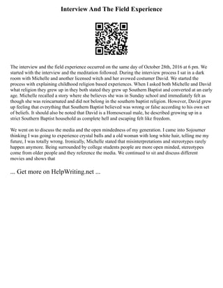 Interview And The Field Experience
The interview and the field experience occurred on the same day of October 28th, 2016 at 6 pm. We
started with the interview and the meditation followed. During the interview process I sat in a dark
room with Michelle and another licensed witch and her avowed costumer David. We started the
process with explaining childhood religion based experiences. When I asked both Michelle and David
what religion they grew up in they both stated they grew up Southern Baptist and converted at an early
age. Michelle recalled a story where she believes she was in Sunday school and immediately felt as
though she was reincarnated and did not belong in the southern baptist religion. However, David grew
up feeling that everything that Southern Baptist believed was wrong or false according to his own set
of beliefs. It should also be noted that David is a Homosexual male, he described growing up in a
strict Southern Baptist household as complete hell and escaping felt like freedom.
We went on to discuss the media and the open mindedness of my generation. I came into Sojourner
thinking I was going to experience crystal balls and a old woman with long white hair, telling me my
future, I was totally wrong. Ironically, Michelle stated that misinterpretations and stereotypes rarely
happen anymore. Being surrounded by college students people are more open minded, stereotypes
come from older people and they reference the media. We continued to sit and discuss different
movies and shows that
... Get more on HelpWriting.net ...
 