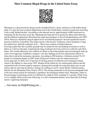 Most Common Illegal Drugs in the United States Essay
Marijuana is a drug formed by drying out the shredded flowers, stems, and leaves of the Indian hemp
plant. It is also the most common illegal drug used in the United States, and the second most used drug
in the world, behind alcohol. According to one national survey, approximately 6,000 Americans try
marijuana for the first time every day. Marijuana has been proven to positively affect some illnesses,
and the Medical Legalization Movement has made great progress in the US (randomhistory.com 2007
2014). However, should the drug be approved for recreational purposes? Several significant reasons
lead me to believe it should be. One major reason is the income. California, where marijuana is legal
for medical use, finds the substance to be ... Show more content on Helpwriting.net ...
Growing a plant like this on public grounds may be unsafe for the surrounding ecosystem as well as
hikers or visitors to the park. Legalizing the drug would get rid of any motives to cultivate such illicit
farms. This would effectively save millions in efforts to rid of these plants and environmental clean up
costs (www.mpp.org). California s taxpayer s are also shelling out for law enforcement officers to
chase down and arrest marijuana consumers. According to FBI statistics, California arrested 74,119
people on marijuana charges in 2007 nearly 80 percent of those were for simple possession
(www.mpp.org). In 2010, over 52 percent of all drug arrests in California were marijuana related,
which is the highest it s been since 1995. Despite all the efforts by law enforcement officers and the
exponential sum of money paid by taxpayers, chasing down people for using this plant costs us real
money and isn t proving an effective strategy for curbing its use (F. Aaron Smith, California policy
director for the Marijuana Policy Project, 2013). The closing statements in the previous paragraph lead
to the next senior reason for marijuana s regulation: the marijuana related crime. Marijuana s share in
the percentage of total drug arrests in California hit a high in 2010, reaching 52.1 percent. While it has
ever so slightly fallen in the years following, it is still a substantial statistic; more than half of all drug
arrests. Legalizing marijuana
... Get more on HelpWriting.net ...
 