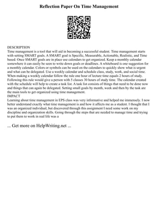 Reflection Paper On Time Management
DESCRIPTION
Time management is a tool that will aid in becoming a successful student. Time management starts
with setting SMART goals. A SMART goal is Specific, Measurable, Actionable, Realistic, and Time
based. Once SMART goals are in place use calendars to get organized. Keep a monthly calendar
somewhere it can easily be seen to write down goals or deadlines. A whiteboard is one suggestion for
a monthly calendar. Colors or symbols can be used on the calendars to quickly show what is urgent
and what can be delegated. Use a weekly calendar and schedule class, study, work, and social time.
When making a weekly calendar follow the rule one hour of lecture time equals 2 hours of study.
Following this rule would give a person with 5 classes 30 hours of study time. The calendar created
with the schedule will help to create a task list. A task list consists of things that need to be done now
and things that can again be delegated. Setting small goals by month, week and then by the task are
the main tools to get organized using time management.
IMPACT
Learning about time management in EPS class was very informative and helped me immensely. I now
better understand exactly what time management is and how it affects me as a student. I thought that I
was an organized individual, but discovered through this assignment I need some work on my
discipline and organization skills. Going through the steps that are needed to manage time and trying
to put them to work in real life was a
... Get more on HelpWriting.net ...
 