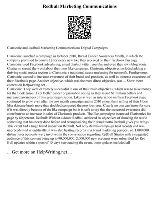 Redbull Marketing Communications
Clarisonic and Redbull Marketing Communications Digital Campaigns
Clarisonic launched a campaign in October 2010, Breast Cancer Awareness Month, in which the
company promised to donate 1$ for every new like they received on their facebook fan page.
Clarisonic used Facebook advertising, email blasts, twitter, youtube and even their own blog Sonic
Chatter to spread the word about their new like campaign. Clarisonic objectives included adding a
thriving social media section to Clarisonic s traditional cause marketing for nonprofit. Furthermore,
Clarisonic wanted to increase awareness of their brand and products, as well as increase awareness of
their Facebook page. Another objective, which was the most direct objective, was ... Show more
content on Helpwriting.net ...
Clarisonic: They were extremely successful in one of their main objectives, which was to raise money
for the Look Good...Feel Better cancer organization seeing as they raised $1 million dollars and
increased awareness of this great organization. Likes as well as interaction on their Facebook page
continued to grow even after the two month campaign and in 2010 alone, their selling of their Hope
Mia skincare brush more than doubled compared the previous year. Clearly no one can know for sure
if it was directly because of the like campaign but it is safe to say that the increased awareness did
contribute to an increase in sales of Clarisonic products. The like campaigne increased Clarisonics fan
page by 80 percent. Redbull: Without a doubt Redbull achieved its objectives of showing the world
something that has never done before and reemphasizing their brand motto Redbull gives you wings.
This event had a huge brand impact on Redbull. Not only did this campaign beat records and was
unprecedented scientifically, it was also beating records in a brand marketing perspective. 1,000,000
distinct user accounts were involved in the conversation regarding RedBull Stratos with a suggested
audience of this content being up to 90,000,000. 2,000,000 new accounts were subscribed for Red
Bull updates within a span of 15 days surrounding the event, these updates included all
... Get more on HelpWriting.net ...
 