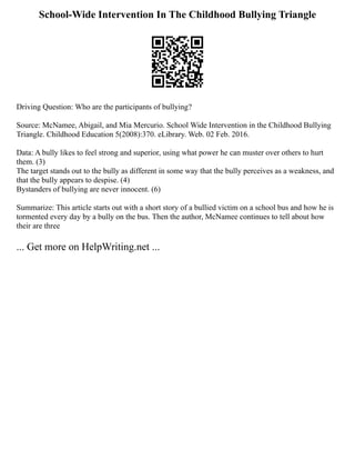 School-Wide Intervention In The Childhood Bullying Triangle
Driving Question: Who are the participants of bullying?
Source: McNamee, Abigail, and Mia Mercurio. School Wide Intervention in the Childhood Bullying
Triangle. Childhood Education 5(2008):370. eLibrary. Web. 02 Feb. 2016.
Data: A bully likes to feel strong and superior, using what power he can muster over others to hurt
them. (3)
The target stands out to the bully as different in some way that the bully perceives as a weakness, and
that the bully appears to despise. (4)
Bystanders of bullying are never innocent. (6)
Summarize: This article starts out with a short story of a bullied victim on a school bus and how he is
tormented every day by a bully on the bus. Then the author, McNamee continues to tell about how
their are three
... Get more on HelpWriting.net ...
 
