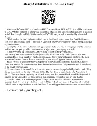 Money And Inflation In The 1960 s Essay
1) Money and Inflation 1960 s: If you have $100 Converted from 1960 to 2005 it would be equivalent
to $679.09 today. Inflation is an increase in the price of goods and services in the economy in a certain
period. For example, in 1960, $100 would equal $679.09 today which is a noticeably substantial
change.
2) Oklahoma had the third highest teen birth rate in the United States. More than 5,000 babies were
born from girls who age from 15 through 19 years old. There were roughly 14 babies born per day per
day in Oklahoma
3) During the 1960 s one of Oklahoma s biggest cities, Tulsa was ridden with gangs like the Greasers
and the Socs. As you got older, an alternative to a job was to join a gang or a mob.
4) In the 1960 s the top selling cars ... Show more content on Helpwriting.net ...
Men usually wore converses and leather jackets, like mentioned in the book. Women who were
considered Socs wore incredibly fun bright colored, or flower patterned dresses or shirts. The men
wore neat clean cut clothes. Such as madras shirts, and several types of sweaters over them.
6) Tastee Freez is a restaurant that was popular in Tulsa Oklahoma in the late 50s and 60s. Tastee
Freez was popular for its frozen treats. Taste Freez was later named Dairy Queen which is mentioned
in the novel, The Outsiders.
7) Like mentioned in the novel, drive in movies were an extremely popular hobby in the 1960s. They
started being built om the late 1940s and 1950s. The first drive in started right after World War II
(1933). The drive in was originally called park in and was first invented by Richard Hollingshead. A
drive in movie was perfect for being in your own space and feeling like you are in a theater.
8) In the in 1960 s, 50 s, and 40 s pregnant teenagers were outsiders, banished from schools, or
scampered out of town to give birth in secret. In 1972, Federal Law made it illegal for schools that
Federal funds to expel students or to forbid them from taking part in school activities because of their
... Get more on HelpWriting.net ...
 