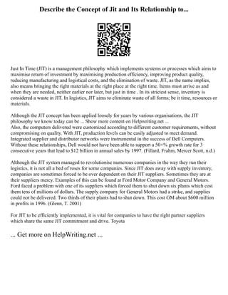 Describe the Concept of Jit and Its Relationship to...
Just In Time (JIT) is a management philosophy which implements systems or processes which aims to
maximise return of investment by maximising production efficiency, improving product quality,
reducing manufacturing and logistical costs, and the elimination of waste. JIT, as the name implies,
also means bringing the right materials at the right place at the right time. Items must arrive as and
when they are needed, neither earlier nor later, but just in time . In its strictest sense, inventory is
considered a waste in JIT. In logistics, JIT aims to eliminate waste of all forms; be it time, resources or
materials.
Although the JIT concept has been applied loosely for years by various organisations, the JIT
philosophy we know today can be ... Show more content on Helpwriting.net ...
Also, the computers delivered were customized according to different customer requirements, without
compromising on quality. With JIT, production levels can be easily adjusted to meet demand.
Integrated supplier and distributor networks were instrumental in the success of Dell Computers.
Without these relationships, Dell would not have been able to support a 50+% growth rate for 3
consecutive years that lead to $12 billion in annual sales by 1997. (Fillard, Frahm, Mercer Scott, n.d.)
Although the JIT system managed to revolutionise numerous companies in the way they run their
logistics, it is not all a bed of roses for some companies. Since JIT does away with supply inventory,
companies are sometimes forced to be over dependent on their JIT suppliers. Sometimes they are at
their suppliers mercy. Examples of this can be found at Ford Motor Company and General Motors.
Ford faced a problem with one of its suppliers which forced them to shut down six plants which cost
them tens of millions of dollars. The supply company for General Motors had a strike, and supplies
could not be delivered. Two thirds of their plants had to shut down. This cost GM about $600 million
in profits in 1996. (Glenn, T. 2001)
For JIT to be efficiently implemented, it is vital for companies to have the right partner suppliers
which share the same JIT commitment and drive. Toyota
... Get more on HelpWriting.net ...
 