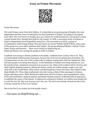 Essay on Fenian Movement
Fenian Movement
The word Fenian comes from Irish folklore. It is described as an ancient group of knights who were
independent and had a form of nationalism for their homeland of Ireland. According to the legend,
Irish rebels who were known as knights gave up a chance for world dominion by leaving their country
to keep Ireland alive, through their pride for the country. In 1848, a movement struck in Ireland, to
achieve independence from England by using force. The movement was led by a group of
revolutionaries called Young Ireland. This movement was led by William Smith O Brian. Also a part
of this group was seven other rebellious Irish leaders. The group influenced Britain s and the United
States foreign and domestic ... Show more content on Helpwriting.net ...
Death and famine were causing the people to suffer in Ireland.
Landlords were trying to find the problem to the deaths. Landlords knew exactly what to do. They
evicted hundreds and thousands of peasants, because the work was not getting done (Considine 76).
Unemployment was the view of the workers due to soldiers coming home from the Napoleonic Wars
and more people were dying from disease. As the farmlands of Ireland were being cleaned out, over
the period of time, emigration increased at an excessive rate. Many Irish residents left for America and
other English speaking countries. During the famine, nearly one million people sought a new and
richer life in the United States. Ship owners crowded hundreds of Irish onto boats, later labeled coffin
ships (Ruddy 43). These ships reached port only after losing a third of their passengers to disease,
hunger and other causes. While Britain provided much relief for Ireland s starving population, many
Irish criticized Britain s delayed response and further blamed centuries of British political oppression
to underline the causes of the famine. As depression continued in Ireland, two million more people left
to seek this new life. But even leaving wasn t the cure. The Irish were already stressed out due to the
economy caused by its Poor Law System.
Due to the Poor Law system, the Irish people weren t
... Get more on HelpWriting.net ...
 