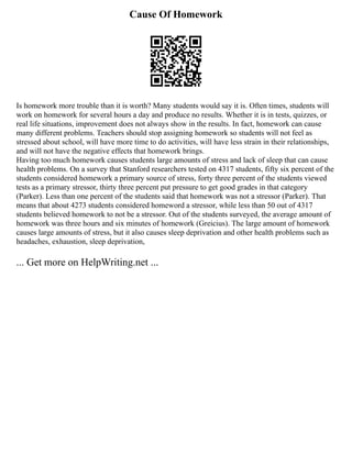 Cause Of Homework
Is homework more trouble than it is worth? Many students would say it is. Often times, students will
work on homework for several hours a day and produce no results. Whether it is in tests, quizzes, or
real life situations, improvement does not always show in the results. In fact, homework can cause
many different problems. Teachers should stop assigning homework so students will not feel as
stressed about school, will have more time to do activities, will have less strain in their relationships,
and will not have the negative effects that homework brings.
Having too much homework causes students large amounts of stress and lack of sleep that can cause
health problems. On a survey that Stanford researchers tested on 4317 students, fifty six percent of the
students considered homework a primary source of stress, forty three percent of the students viewed
tests as a primary stressor, thirty three percent put pressure to get good grades in that category
(Parker). Less than one percent of the students said that homework was not a stressor (Parker). That
means that about 4273 students considered homeword a stressor, while less than 50 out of 4317
students believed homework to not be a stressor. Out of the students surveyed, the average amount of
homework was three hours and six minutes of homework (Greicius). The large amount of homework
causes large amounts of stress, but it also causes sleep deprivation and other health problems such as
headaches, exhaustion, sleep deprivation,
... Get more on HelpWriting.net ...
 