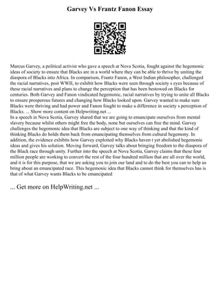 Garvey Vs Frantz Fanon Essay
Marcus Garvey, a political activist who gave a speech at Nova Scotia, fought against the hegemonic
ideas of society to ensure that Blacks are in a world where they can be able to thrive by uniting the
diaspora of Blacks into Africa. In comparison, Frantz Fanon, a West Indian philosopher, challenged
the racial narratives, post WWII, to exhibit how Blacks were seen through society s eyes because of
these racial narratives and plans to change the perception that has been bestowed on Blacks for
centuries. Both Garvey and Fanon vindicated hegemonic, racial narratives by trying to unite all Blacks
to ensure prosperous futures and changing how Blacks looked upon. Garvey wanted to make sure
Blacks were thriving and had power and Fanon fought to make a difference in society s perception of
Blacks. ... Show more content on Helpwriting.net ...
In a speech in Nova Scotia, Garvey shared that we are going to emancipate ourselves from mental
slavery because whilst others might free the body, none but ourselves can free the mind. Garvey
challenges the hegemonic idea that Blacks are subject to one way of thinking and that the kind of
thinking Blacks do holds them back from emancipating themselves from cultural hegemony. In
addition, the evidence exhibits how Garvey exploited why Blacks haven t yet abolished hegemonic
ideas and gives his solution. Moving forward, Garvey talks about bringing freedom to the diaspora of
the Black race through unity. Further into the speech at Nova Scotia, Garvey claims that these four
million people are working to convert the rest of the four hundred million that are all over the world,
and it is for this purpose, that we are asking you to join our land and to do the best you can to help us
bring about an emancipated race. This hegemonic idea that Blacks cannot think for themselves has is
that of what Garvey wants Blacks to be emancipated
... Get more on HelpWriting.net ...
 