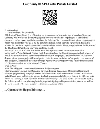 Case Study Of APL Lanka Private Limited
1. Introduction
1.1 Introduction to the case study
APL Lanka Private Limited is a Shipping agency company whose principal is based on Singapore.
Company will provide all the shipping agency services on behalf of its principal to the desired
customers. In this report it will discuss about the failure of the container deposit refund system project
which was initiated in year 2010 by the company from an Actor Network Perspective. In order to
present the case in an organized and more understandable manner I have adopt and used the Demise of
the Thai Smart ID card case study as a guideline report.
This report will be structured as follows. First it will provide some literature on theoretical
background of Actor Network Theory, brief discussion about the Container deposit refund process of
APL Lanka Private limited before the implementation of the project, discussion about the container
deposit refund system project idea and project objectives and the failure of the project, the method of
data collection, analysis of the failure through Actor Network Perspective and finally the conclusion.
1.2 Literature review on Actor Network Theory
What is ANT
ANT fills a big gap ... Show more content on Helpwriting.net ...
Other main actors include the Managing Director, Finance Department, Operations Department,
Software programming company, and the customers as the users of the refund system. These actors
had different goals and interests, various kinds of resources and challenges, along with different tasks
which are showing in the below table for the understanding of the case. By this case it could identify
the failures which occurred throughout the project designing and implementation process, as well as
the involvement of the various actors to the implementation of the
... Get more on HelpWriting.net ...
 