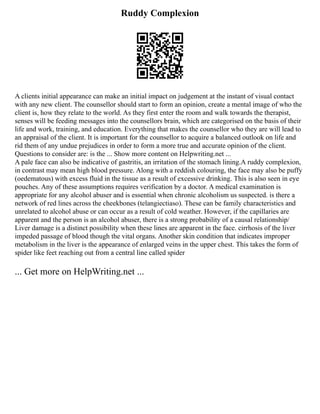 Ruddy Complexion
A clients initial appearance can make an initial impact on judgement at the instant of visual contact
with any new client. The counsellor should start to form an opinion, create a mental image of who the
client is, how they relate to the world. As they first enter the room and walk towards the therapist,
senses will be feeding messages into the counsellors brain, which are categorised on the basis of their
life and work, training, and education. Everything that makes the counsellor who they are will lead to
an appraisal of the client. It is important for the counsellor to acquire a balanced outlook on life and
rid them of any undue prejudices in order to form a more true and accurate opinion of the client.
Questions to consider are: is the ... Show more content on Helpwriting.net ...
A pale face can also be indicative of gastritis, an irritation of the stomach lining.A ruddy complexion,
in contrast may mean high blood pressure. Along with a reddish colouring, the face may also be puffy
(oedematous) with excess fluid in the tissue as a result of excessive drinking. This is also seen in eye
pouches. Any of these assumptions requires verification by a doctor. A medical examination is
appropriate for any alcohol abuser and is essential when chronic alcoholism us suspected. is there a
network of red lines across the cheekbones (telangiectiaso). These can be family characteristics and
unrelated to alcohol abuse or can occur as a result of cold weather. However, if the capillaries are
apparent and the person is an alcohol abuser, there is a strong probability of a causal relationship/
Liver damage is a distinct possibility when these lines are apparent in the face. cirrhosis of the liver
impeded passage of blood though the vital organs. Another skin condition that indicates improper
metabolism in the liver is the appearance of enlarged veins in the upper chest. This takes the form of
spider like feet reaching out from a central line called spider
... Get more on HelpWriting.net ...
 
