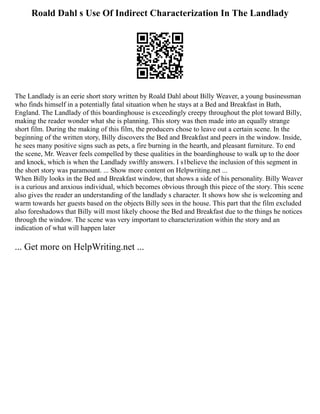 Roald Dahl s Use Of Indirect Characterization In The Landlady
The Landlady is an eerie short story written by Roald Dahl about Billy Weaver, a young businessman
who finds himself in a potentially fatal situation when he stays at a Bed and Breakfast in Bath,
England. The Landlady of this boardinghouse is exceedingly creepy throughout the plot toward Billy,
making the reader wonder what she is planning. This story was then made into an equally strange
short film. During the making of this film, the producers chose to leave out a certain scene. In the
beginning of the written story, Billy discovers the Bed and Breakfast and peers in the window. Inside,
he sees many positive signs such as pets, a fire burning in the hearth, and pleasant furniture. To end
the scene, Mr. Weaver feels compelled by these qualities in the boardinghouse to walk up to the door
and knock, which is when the Landlady swiftly answers. I s1believe the inclusion of this segment in
the short story was paramount. ... Show more content on Helpwriting.net ...
When Billy looks in the Bed and Breakfast window, that shows a side of his personality. Billy Weaver
is a curious and anxious individual, which becomes obvious through this piece of the story. This scene
also gives the reader an understanding of the landlady s character. It shows how she is welcoming and
warm towards her guests based on the objects Billy sees in the house. This part that the film excluded
also foreshadows that Billy will most likely choose the Bed and Breakfast due to the things he notices
through the window. The scene was very important to characterization within the story and an
indication of what will happen later
... Get more on HelpWriting.net ...
 