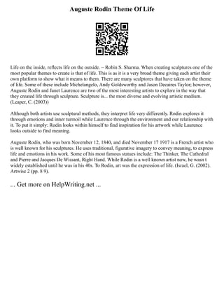 Auguste Rodin Theme Of Life
Life on the inside, reflects life on the outside. ~ Robin S. Sharma. When creating sculptures one of the
most popular themes to create is that of life. This is as it is a very broad theme giving each artist their
own platform to show what it means to them. There are many sculptores that have taken on the theme
of life. Some of these include Michelangelo, Andy Goldsworthy and Jason Decaires Taylor; however,
Auguste Rodin and Janet Laurence are two of the most interesting artists to explore in the way that
they created life through sculpture. Sculpture is... the most diverse and evolving artistic medium.
(Leaper, C. (2003))
Although both artists use sculptural methods, they interpret life very differently. Rodin explores it
through emotions and inner turmoil while Laurence through the environment and our relationship with
it. To put it simply: Rodin looks within himself to find inspiration for his artwork while Laurence
looks outside to find meaning.
Auguste Rodin, who was born November 12, 1840, and died November 17 1917 is a French artist who
is well known for his sculptures. He uses traditional, figurative imagery to convey meaning, to express
life and emotions in his work. Some of his most famous statues include: The Thinker, The Cathedral
and Pierre and Jacques De Wissant, Right Hand. While Rodin is a well known artist now, he wasn t
widely established until he was in his 40s. To Rodin, art was the expression of life. (Israel, G. (2002).
Artwise 2 (pp. 8 9).
... Get more on HelpWriting.net ...
 