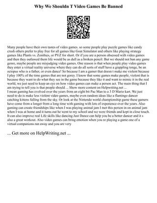 Why We Shouldn T Video Games Be Banned
Many people have their own tastes of video games. so some people play puzzle games like candy
crush others prefer to play free for all games like Goat Simulator and others like playing strategy
games like Plants vs. Zombies, or PVZ for short. Or if you are a person obsessed with video games
and then they outlawed them life would be as dull as a broken pencil. But we should not ban any game
genre, maybe people are misjudging video games. One reason is that when people play video games
they enter a virtual reality universe where they can do all sorts of stuff have a grappling tonge, be an
octopus who is a father, or even dance! So because I am a gamer that doesn t make me violent because
I play 100% of the time games that are not gorey. I know that some games make people, violent that is
because they want to do what they see in the game because they like it and want to mimic it in the real
world, we just need to keep an eye on how video games can make a person act. The main thing that I
am trying to tell you is that people should ... Show more content on Helpwriting.net ...
I mean gaming has evolved over the years from an eight bit Pac Man to a 3 D Mario kart. We just
need to do is make less violent video games, maybe even random ideas like a flamingo dancer
catching kittens falling from the sky. Or look at the Nintendo world championship game these gamers
have come from a longer from a long time with gaming with lots of experience over the years. Also
gaming can create friendships like when I was playing animal jam I met this person in on animal jam
when I was at home and it turns out he went to my school and we were friends and kept in close touch.
It can also improve real Life skills like dancing Just Dance can help you be a better dancer and it s
also a great workout. Also video games can bring emotion when you re playing a game one of a
virtual companions ran away and you are very
... Get more on HelpWriting.net ...
 