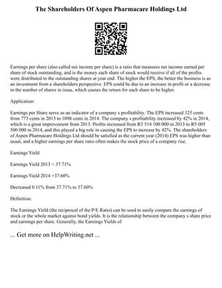 The Shareholders Of Aspen Pharmacare Holdings Ltd
Earnings per share (also called net income per share) is a ratio that measures net income earned per
share of stock outstanding, and is the money each share of stock would receive if all of the profits
were distributed to the outstanding shares at year end. The higher the EPS, the better the business is as
an investment from a shareholders perspective. EPS could be due to an increase in profit or a decrease
in the number of shares in issue, which causes the return for each share to be higher.
Application:
Earnings per Share serve as an indicator of a company s profitability. The EPS increased 325 cents
from 773 cents in 2013 to 1098 cents in 2014. The company s profitability increased by 42% in 2014,
which is a great improvement from 2013. Profits increased from R3 514 100 000 in 2013 to R5 005
500 000 in 2014, and this played a big role in causing the EPS to increase by 42%. The shareholders
of Aspen Pharmacare Holdings Ltd should be satisfied as the current year (2014) EPS was higher than
usual, and a higher earnings per share ratio often makes the stock price of a company rise.
Earnings Yield
Earnings Yield 2013 = 37.71%
Earnings Yield 2014 =37.60%
Decreased 0.11% from 37.71% to 37.60%
Definition:
The Earnings Yield (the reciprocal of the P/E Ratio) can be used to easily compare the earnings of
stock or the whole market against bond yields. It is the relationship between the company s share price
and earnings per share. Generally, the Earnings Yields of
... Get more on HelpWriting.net ...
 