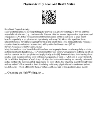 Physical Activity Level And Health Status
Benefits of Physical Activity:
Many evidences are now showing that regular exercise is an effective strategy to prevent and treat
several chronic diseases (e.g., cardiovascular diseases, diabetes, cancer, hypertension, depression, and
osteoporosis) [29]. It has been demonstrated that the current CPAG is sufficient to elicit health
benefits, especially in people who were previously sedentary [30]. Generally, a positive linear
relationship exists between physical activity level and health status [31]. Both aerobic and resistance
exercises have been shown to be associated with positive health outcomes [32 34].
Barriers Associated with Physical Activity:
Many barriers have been identified which attribute to why people do not exercise regularly to obtain
and maintain health benefits [35, 36]. Commitment towards family, work pressure, and time have been
rated as common barriers people face to be physically active [8]. Recent advances in technology have
resulted in an increases in time spent sedentarily, especially at work [37], but also in leisure time [38,
39]. In addition, long hours of work is specifically a barrier for adults as they are mentally exhausted
and do not feel like exercising [40]. Specifically for older adults, fear of getting injured from physical
activity and self efficacy restricts them from being sufficiently physically active to observe optimal
health benefits [40]. In addition to these, weather conditions, lack of transportation, poor facility,
... Get more on HelpWriting.net ...
 