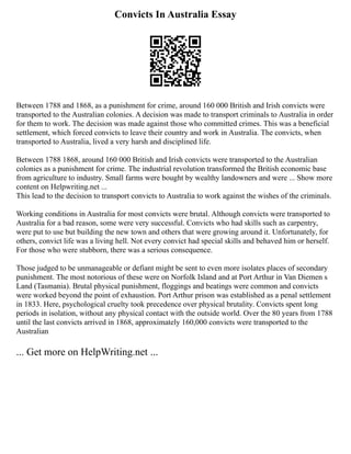 Convicts In Australia Essay
Between 1788 and 1868, as a punishment for crime, around 160 000 British and Irish convicts were
transported to the Australian colonies. A decision was made to transport criminals to Australia in order
for them to work. The decision was made against those who committed crimes. This was a beneficial
settlement, which forced convicts to leave their country and work in Australia. The convicts, when
transported to Australia, lived a very harsh and disciplined life.
Between 1788 1868, around 160 000 British and Irish convicts were transported to the Australian
colonies as a punishment for crime. The industrial revolution transformed the British economic base
from agriculture to industry. Small farms were bought by wealthy landowners and were ... Show more
content on Helpwriting.net ...
This lead to the decision to transport convicts to Australia to work against the wishes of the criminals.
Working conditions in Australia for most convicts were brutal. Although convicts were transported to
Australia for a bad reason, some were very successful. Convicts who had skills such as carpentry,
were put to use but building the new town and others that were growing around it. Unfortunately, for
others, convict life was a living hell. Not every convict had special skills and behaved him or herself.
For those who were stubborn, there was a serious consequence.
Those judged to be unmanageable or defiant might be sent to even more isolates places of secondary
punishment. The most notorious of these were on Norfolk Island and at Port Arthur in Van Diemen s
Land (Tasmania). Brutal physical punishment, floggings and beatings were common and convicts
were worked beyond the point of exhaustion. Port Arthur prison was established as a penal settlement
in 1833. Here, psychological cruelty took precedence over physical brutality. Convicts spent long
periods in isolation, without any physical contact with the outside world. Over the 80 years from 1788
until the last convicts arrived in 1868, approximately 160,000 convicts were transported to the
Australian
... Get more on HelpWriting.net ...
 