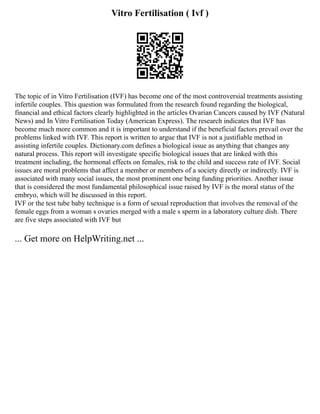 Vitro Fertilisation ( Ivf )
The topic of in Vitro Fertilisation (IVF) has become one of the most controversial treatments assisting
infertile couples. This question was formulated from the research found regarding the biological,
financial and ethical factors clearly highlighted in the articles Ovarian Cancers caused by IVF (Natural
News) and In Vitro Fertilisation Today (American Express). The research indicates that IVF has
become much more common and it is important to understand if the beneficial factors prevail over the
problems linked with IVF. This report is written to argue that IVF is not a justifiable method in
assisting infertile couples. Dictionary.com defines a biological issue as anything that changes any
natural process. This report will investigate specific biological issues that are linked with this
treatment including, the hormonal effects on females, risk to the child and success rate of IVF. Social
issues are moral problems that affect a member or members of a society directly or indirectly. IVF is
associated with many social issues, the most prominent one being funding priorities. Another issue
that is considered the most fundamental philosophical issue raised by IVF is the moral status of the
embryo, which will be discussed in this report.
IVF or the test tube baby technique is a form of sexual reproduction that involves the removal of the
female eggs from a woman s ovaries merged with a male s sperm in a laboratory culture dish. There
are five steps associated with IVF but
... Get more on HelpWriting.net ...
 