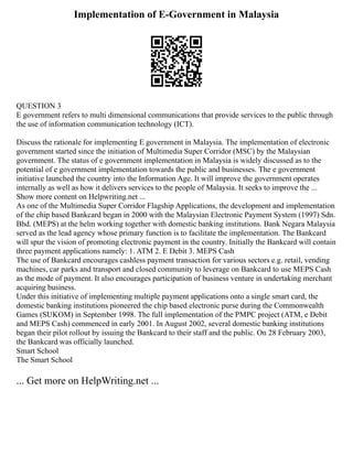 Implementation of E-Government in Malaysia
QUESTION 3
E government refers to multi dimensional communications that provide services to the public through
the use of information communication technology (ICT).
Discuss the rationale for implementing E government in Malaysia. The implementation of electronic
government started since the initiation of Multimedia Super Corridor (MSC) by the Malaysian
government. The status of e government implementation in Malaysia is widely discussed as to the
potential of e government implementation towards the public and businesses. The e government
initiative launched the country into the Information Age. It will improve the government operates
internally as well as how it delivers services to the people of Malaysia. It seeks to improve the ...
Show more content on Helpwriting.net ...
As one of the Multimedia Super Corridor Flagship Applications, the development and implementation
of the chip based Bankcard began in 2000 with the Malaysian Electronic Payment System (1997) Sdn.
Bhd. (MEPS) at the helm working together with domestic banking institutions. Bank Negara Malaysia
served as the lead agency whose primary function is to facilitate the implementation. The Bankcard
will spur the vision of promoting electronic payment in the country. Initially the Bankcard will contain
three payment applications namely: 1. ATM 2. E Debit 3. MEPS Cash
The use of Bankcard encourages cashless payment transaction for various sectors e.g. retail, vending
machines, car parks and transport and closed community to leverage on Bankcard to use MEPS Cash
as the mode of payment. It also encourages participation of business venture in undertaking merchant
acquiring business.
Under this initiative of implementing multiple payment applications onto a single smart card, the
domestic banking institutions pioneered the chip based electronic purse during the Commonwealth
Games (SUKOM) in September 1998. The full implementation of the PMPC project (ATM, e Debit
and MEPS Cash) commenced in early 2001. In August 2002, several domestic banking institutions
began their pilot rollout by issuing the Bankcard to their staff and the public. On 28 February 2003,
the Bankcard was officially launched.
Smart School
The Smart School
... Get more on HelpWriting.net ...
 