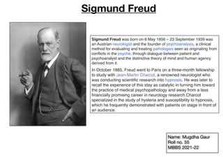 Sigmund Freud was born on 6 May 1856 – 23 September 1939 was
an Austrian neurologist and the founder of psychoanalysis, a clinical
method for evaluating and treating pathologies seen as originating from
con
fl
icts in the psyche, through dialogue between patient and
psychoanalyst and the distinctive theory of mind and human agency
derived from it.
In October 1885, Freud went to Paris on a three-month fellowship
to study with Jean-Martin Charcot, a renowned neurologist who
was conducting scienti
fi
c research into hypnosis. He was later to
recall the experience of this stay as catalytic in turning him toward
the practice of medical psychopathology and away from a less
fi
nancially promising career in neurology research.Charcot
specialized in the study of hysteria and susceptibility to hypnosis,
which he frequently demonstrated with patients on stage in front of
an audience.
Sigmund Freud
Name: Mugdha Gaur
Roll no. 55
MBBS 2021-22
 