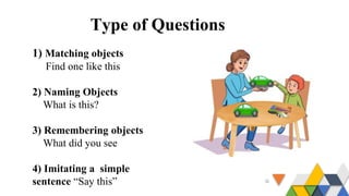 Type of Questions
1) Matching objects
Find one like this
2) Naming Objects
What is this?
3) Remembering objects
What did you see
4) Imitating a simple
sentence “Say this”
 